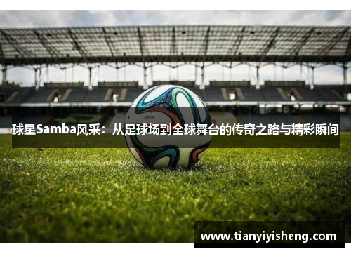 球星Samba风采：从足球场到全球舞台的传奇之路与精彩瞬间