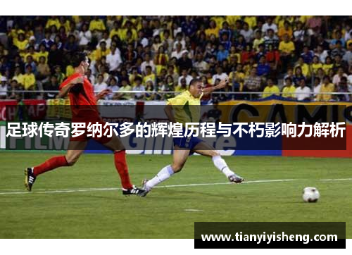 足球传奇罗纳尔多的辉煌历程与不朽影响力解析